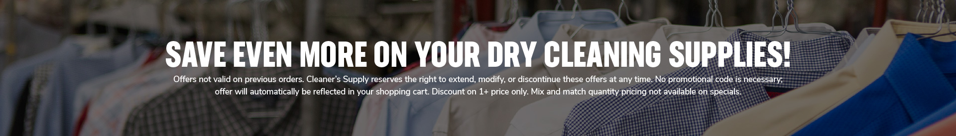 SAVE even more ON YOUR DRY CLEANING SUPPLIES! Offers not valid on previous orders. Cleaner’s Supply reserves the right to extend, modify, or discontinue these offers at any time. No promotional code is necessary;  offer will automatically be reflected in your shopping cart. Discount on 1+ price only. Mix and match quantity pricing not available on specials.